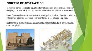 PROCESO DE ABSTRACCION
Tomamos como concepto aquellos templos que se encuentran dentro del
complejo de Karnak y los representamos mediante planos alzados en L.
En el frente colocamos una entrada principal la cual estaba decorada con
diferentes adornos y colores representando a los dioses egipcios.
Rodeamos lo elementos con una muralla representando la privacidad de
este complejo.