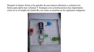 Después le damos forma a las paredes de una manera abstracta y cortamos los
balsos para darle mas volumen Y Jerarquía a las construcciones mas importantes
como lo es el templo de Amón-Ra, así como se muestra en las siguientes imágenes:
 