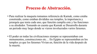 Proceso de Abstracción.
• Para realizar la maqueta tomamos referencia de Karnak, como estaba
construido, como estaban divididos sus templos, la importancia y
jerarquía que tenia cada uno, que función cumplía este y las funciones
a su alrededor. Tomando en cuenta que Karnak se Desarrollo durante
un periodo muy largo donde se vieron involucrados varios faraones.
• El poder en todas las civilizaciones siempre se representaban con
monumentos, construcciones etc… En Egipto se representaban en los
templos ya que los faraones Vivian en, función de la vida después de
la muerte.
 