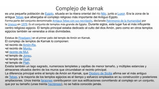 Complejo de karnak
es una pequeña población de Egipto, situada en la ribera oriental del río Nilo, junto a Luxor. Era la zona de la
antigua Tebas que albergaba el complejo religioso más importante del Antiguo Egipto.
Forma parte del conjunto denominado Antigua Tebas con sus necrópolis, declarado Patrimonio de la Humanidad por
la Unesco en 1979. Es el conjunto de templos más grande de Egipto. Durante siglos, este lugar fue el más influyente
centro religioso egipcio. El templo principal estaba dedicado al culto del dios Amón, pero como en otros templos
egipcios también se veneraba a otras divinidades.
Estatua de Pinedyem I en el primer patio del templo de Amón en Karnak.
El complejo de templos de Karnak lo componen:
•el recinto de Amón-Ra,
•el recinto de Montu,
•el recinto de Mut,
•el templo de Jonsu,
•el templo de Opet,
•el templo de Ptah.
Existía también un lago sagrado, numerosos templetes y capillas de menor tamaño, y múltiples estancias y
almacenes situados dentro de los muros que circundaban el recinto principal.
La diferencia principal entre el templo de Amón en Karnak, que Diodoro de Sicilia afirma ser el más antiguo
de Tebas, y la mayoría de los templos egipcios es el tiempo y esfuerzo empleados en su construcción y posteriores
ampliaciones. Unos treinta faraones contribuyeron con sus edificaciones convirtiendo al complejo en un conjunto,
que por su tamaño (unas treinta hectáreas), no se había conocido jamás.
 