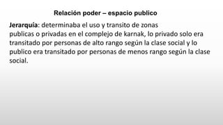 Jerarquía: determinaba el uso y transito de zonas
publicas o privadas en el complejo de karnak, lo privado solo era
transitado por personas de alto rango según la clase social y lo
publico era transitado por personas de menos rango según la clase
social.
Relación poder – espacio publico
 
