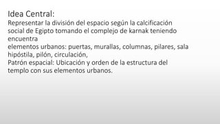 Idea Central:
Representar la división del espacio según la calcificación
social de Egipto tomando el complejo de karnak teniendo
encuentra
elementos urbanos: puertas, murallas, columnas, pilares, sala
hipóstila, pilón, circulación,
Patrón espacial: Ubicación y orden de la estructura del
templo con sus elementos urbanos.
 