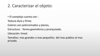 2. Caracterizar el objeto:
• El complejo cuenta con :
Textura dura y firme
Colores son policromados y planos,
Estructura : forma geométrica y jerarquizada.
Ubicación: lineal.
Tamaños: mas grandes a mas pequeños del mas publico al mas
privado.
 