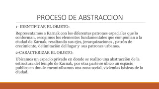 PROCESO DE ABSTRACCION
1- IDENTIFICAR EL OBJETO:
Representamos a Karnak con los diferentes patrones espaciales que lo
conforman, escogimos los elementos fundamentales que componían a la
ciudad de Karnak, resaltando sus ejes, jerarquizaciones , patrón de
crecimiento, delimitación del lugar y sus patrones urbanos.
2-CARACTERIZAR EL OBJETO:
Ubicamos un espacio privado en donde se realizo una abstracción de la
estructura del templo de Karnak, por otra parte se ubico un espacio
publico en donde encontrábamos una zona social, viviendas básicas de la
ciudad.
 