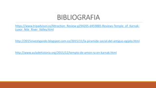 BIBLIOGRAFIA
https://www.tripadvisor.co/Attraction_Review-g294205-d459885-Reviews-Temple_of_Karnak-
Luxor_Nile_River_Valley.html
http://2015investigando.blogspot.com.co/2015/11/la-piramide-social-del-antiguo-egipto.html
http://www.auladehistoria.org/2015/12/templo-de-amon-ra-en-karnak.html
 