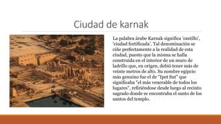 Ciudad de karnak
La palabra árabe Karnak significa 'castillo',
'ciudad fortificada'. Tal denominación se
ciñe perfectamente a la realidad de esta
ciudad, puesto que la misma se halla
construida en el interior de un muro de
ladrillo que, en origen, debió tener más de
veinte metros de alto. Su nombre egipcio
más genuino fue el de "Ipet Sut" que
significaba "el más venerable de todos los
lugares", refiriéndose desde luego al recinto
sagrado donde se encontraba el santo de los
santos del templo.
 