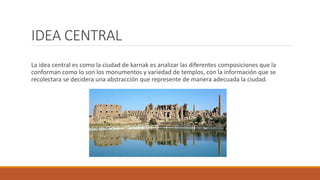 IDEA CENTRAL
La idea central es como la ciudad de karnak es analizar las diferentes composiciones que la
conforman como lo son los monumentos y variedad de templos, con la información que se
recolectara se decidera una abstracción que represente de manera adecuada la ciudad.
 