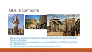 Que le compone
https://upload.wikimedia.org/wikipedia/commons/thumb/4/4a/Pinedjem_I_Karnak.jpg/200px-
Pinedjem_I_Karnak.jpg
https://upload.wikimedia.org/wikipedia/commons/thumb/8/8d/Karnak01%28js%29.jpg/220px-
Karnak01%28js%29.jpg
http://deviajeporegipto.com/wp-content/uploads/templo-de-karnak.gif
 