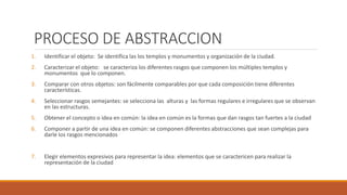 PROCESO DE ABSTRACCION
1. Identificar el objeto: Se identifica las los templos y monumentos y organización de la ciudad.
2. Caracterizar el objeto: se caracteriza los diferentes rasgos que componen los múltiples templos y
monumentos que lo componen.
3. Comparar con otros objetos: son fácilmente comparables por que cada composición tiene diferentes
características.
4. Seleccionar rasgos semejantes: se selecciona las alturas y las formas regulares e irregulares que se observan
en las estructuras.
5. Obtener el concepto o idea en común: la idea en común es la formas que dan rasgos tan fuertes a la ciudad
6. Componer a partir de una idea en común: se componen diferentes abstracciones que sean complejas para
darle los rasgos mencionados
7. Elegir elementos expresivos para representar la idea: elementos que se caractericen para realizar la
representación de la ciudad
 