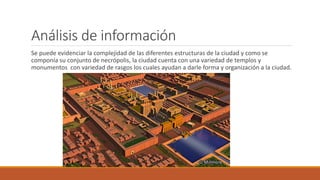 Análisis de información
Se puede evidenciar la complejidad de las diferentes estructuras de la ciudad y como se
componía su conjunto de necrópolis, la ciudad cuenta con una variedad de templos y
monumentos con variedad de rasgos los cuales ayudan a darle forma y organización a la ciudad.
 