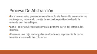 Proceso De Abstracción
Para la maqueta, presentamos el templo de Amon-Ra en una forma
rectangular, marcando un eje de recorrido partiendo desde la
entrada con las esfinges.
Con el color azul representamos la primera parte del templo, los
pilonos.
Creamos una caja rectangular en donde nos representa la parte
interior a la sala de las columnas.
 