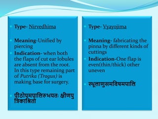  Type- Nirvedhima
 Meaning-Unified by
piercing
 Indication- when both
the flaps of cut ear lobules
are absent from the root.
In this type remaining part
of Putrika (Tragus) is
making base for surgery.
 पीठोपमपाललरुभयताः क्षीणपु
लिकालितो
 Type- Vyayojima
 Meaning- fabricating the
pinna by different kinds of
cuttings
 Indication-One flap is
even(thin/thick) other
uneven
 स्थूलाणुसमलवषमपालल
 