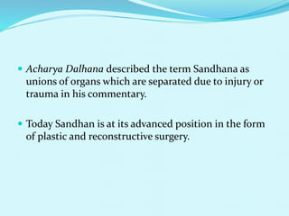  Acharya Dalhana described the term Sandhana as
unions of organs which are separated due to injury or
trauma in his commentary.
 Today Sandhan is at its advanced position in the form
of plastic and reconstructive surgery.
 