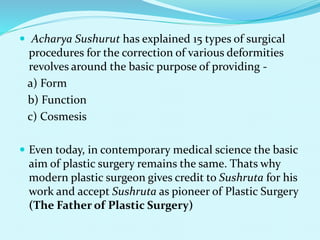  Acharya Sushurut has explained 15 types of surgical
procedures for the correction of various deformities
revolves around the basic purpose of providing -
a) Form
b) Function
c) Cosmesis
 Even today, in contemporary medical science the basic
aim of plastic surgery remains the same. Thats why
modern plastic surgeon gives credit to Sushruta for his
work and accept Sushruta as pioneer of Plastic Surgery
(The Father of Plastic Surgery)
 