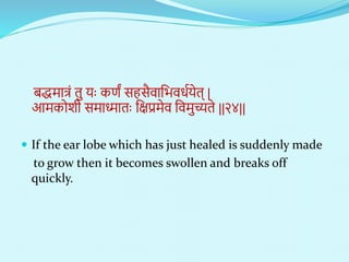 बद्धिात्रं तु याः कणं सहसैिानभििणयेत् |
आिकोशी सिाध्माताः नक्षप्रिेि नििुच्यते ||२४||
 If the ear lobe which has just healed is suddenly made
to grow then it becomes swollen and breaks off
quickly.
 