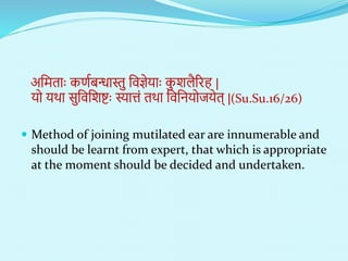 अनितााः कणणबन्धास्तु निज्ञेयााः क
ु शलैररह |
यो यथा सुनिनशिाः स्यात्तं तथा निनियोियेत् |(Su.Su.16/26)
 Method of joining mutilated ear are innumerable and
should be learnt from expert, that which is appropriate
at the moment should be decided and undertaken.
 
