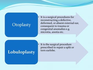 • It is a surgical procedures for
reconstructing a defective,
deformed, or absent external ear,
consequent to trauma or
congenital anomalies e.g.
microtia, anotia etc.
Otoplasty
• It is the surgical procedure
prescribed to repair a split or
torn earlobe.
Lobuloplasty
 