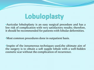 •Auricular lobuloplasty is an easy surgical procedure and has a
low risk of complication with very satisfactory results; therefore,
it should be recommended for patients with lobular deformities.
•Most common procedures done in outpatient basis.
•Inspite of the innumerous techniques used,the ultimate aim of
the surgery is to obtain a soft supple lobule with a well-hidden
cosmetic scar without the complication of recurrence.
 