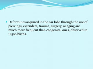  Deformities acquired in the ear lobe through the use of
piercings, extenders, trauma, surgery, or aging are
much more frequent than congenital ones, observed in
1:1500 births.
 