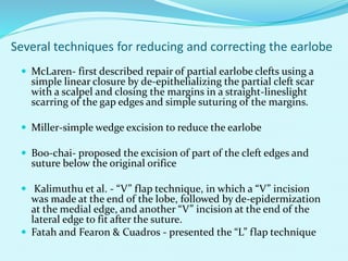 Several techniques for reducing and correcting the earlobe
 McLaren- first described repair of partial earlobe clefts using a
simple linear closure by de-epithelializing the partial cleft scar
with a scalpel and closing the margins in a straight-lineslight
scarring of the gap edges and simple suturing of the margins.
 Miller-simple wedge excision to reduce the earlobe
 Boo-chai- proposed the excision of part of the cleft edges and
suture below the original orifice
 Kalimuthu et al. - “V” flap technique, in which a “V” incision
was made at the end of the lobe, followed by de-epidermization
at the medial edge, and another “V” incision at the end of the
lateral edge to fit after the suture.
 Fatah and Fearon & Cuadros - presented the “L” flap technique
 