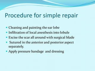 Procedure for simple repair
 Cleaning and painting the ear lobe
 Infiltration of local anesthesis into lobule
 Excise the scar all around with surgical blade
 Sutured in the anterior and posterior aspect
separately.
 Apply pressure bandage and dressing
 
