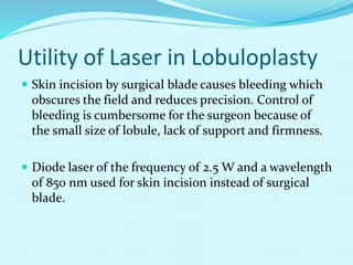 Utility of Laser in Lobuloplasty
 Skin incision by surgical blade causes bleeding which
obscures the field and reduces precision. Control of
bleeding is cumbersome for the surgeon because of
the small size of lobule, lack of support and firmness.
 Diode laser of the frequency of 2.5 W and a wavelength
of 850 nm used for skin incision instead of surgical
blade.
 