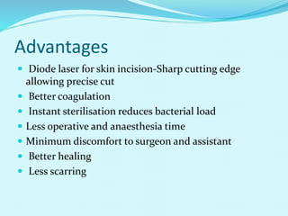 Advantages
 Diode laser for skin incision-Sharp cutting edge
allowing precise cut
 Better coagulation
 Instant sterilisation reduces bacterial load
 Less operative and anaesthesia time
 Minimum discomfort to surgeon and assistant
 Better healing
 Less scarring
 