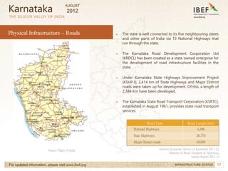 17
17
→ The state is well connected to its five neighbouring states
and other parts of India via 15 National Highways that
run through the state.
→ The Karnataka Road Development Corporation Ltd
(KRDCL) has been created as a state owned enterprise for
the development of road infrastructure facilities in the
state.
→ Under Karnataka State Highways Improvement Project
(KSHP-I), 2,414 km of State Highways and Major District
roads were taken up for development. Of this, a length of
2,384 Km have been developed.
→ The Karnataka State Road Transport Corporation (KSRTC),
established in August 1961, provides state road transport
services.
THE SILICON VALLEY OF INDIA
For updated information, please visit www.ibef.org INFRASTRUCTURE STATUS
Physical Infrastructure – Roads
Source: Maps of India Sources: Economic Survey of Karnataka 2011-12,
Ministry of Road Transport & Highways,
Annual Report 2011-12
Karnataka
Road Type Road Length (km)
National Highways 4,396
State Highways 20,770
Major District roads 49,959
AUGUST
2012
 
