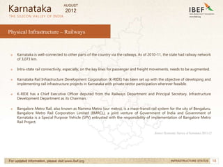 18
18
→ Karnataka is well-connected to other parts of the country via the railways. As of 2010-11, the state had railway network
of 3,073 km.
→ Intra-state rail connectivity, especially, on the key lines for passenger and freight movements, needs to be augmented.
→ Karnataka Rail Infrastructure Development Corporation (K-RIDE) has been set up with the objective of developing and
implementing rail infrastructure projects in Karnataka with private sector participation wherever feasible.
→ K-RIDE has a Chief Executive Officer deputed from the Railways Department and Principal Secretary, Infrastructure
Development Department as its Chairman.
→ Bangalore Metro Rail, also known as Namma Metro (our metro), is a mass-transit rail system for the city of Bengaluru.
Bangalore Metro Rail Corporation Limited (BMRCL), a joint venture of Government of India and Government of
Karnataka is a Special Purpose Vehicle (SPV) entrusted with the responsibility of implementation of Bangalore Metro
Rail Project.
THE SILICON VALLEY OF INDIA
For updated information, please visit www.ibef.org INFRASTRUCTURE STATUS
Source: Economic Survey of Karnataka 2011-12
Karnataka
Physical Infrastructure – Railways
AUGUST
2012
 