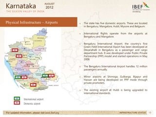 19
19
→ The state has five domestic airports. These are located
in Bengaluru, Mangalore, Hubli, Mysore and Belgaum.
→ International flights operate from the airports at
Bengaluru and Mangalore.
→ Bengaluru International Airport; the country’s first
Green Field International Aiport has been developed at
Devanahalli in Bengaluru as a passenger and cargo
department hub. It was developed under Public Private
Partnership (PPP) model and started operations in May
2008.
→ The Bengaluru International Airport handles 12 million
passengers annually.
→ Minor airports at Shimoga, Gulbarga, Bijapur and
Hassan are being developed on PPP mode through
private promoters.
→ The existing airport at Hubli is being upgraded to
international standards.
THE SILICON VALLEY OF INDIA
For updated information, please visit www.ibef.org INFRASTRUCTURE STATUS
Karnataka
International airport
Domestic airport
Physical Infrastructure – Airports
AUGUST
2012
 