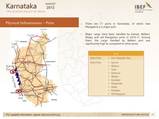 20
20
→ There are 11 ports in Karnataka, of which new
Mangalore is a major port.
→ Major cargo have been handled by Karwar, Belikeri,
Malpe and old Mangalore ports in 2010-11. Among
them, the cargo handled by Belikeri port was
significantly high as compared to other ports.
THE SILICON VALLEY OF INDIA
For updated information, please visit www.ibef.org INFRASTRUCTURE STATUS
Karnataka
Karwar
Port
New Mangalore
Port
Ports
Major Ports • New Mangalore Port
Minor Ports • Karwar
• Belekeri
• Tadri
• Honnavar
• Bhatkal
• Kundapur
• Hangarkatta
• Malpe
• Padubidri
• Old Mangalore
Physical Infrastructure – Ports
AUGUST
2012
 