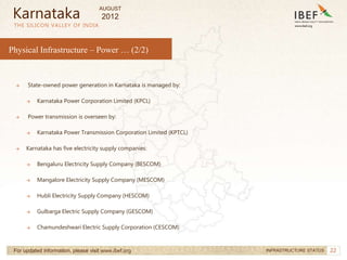 22
22
Physical Infrastructure – Power … (2/2)
THE SILICON VALLEY OF INDIA
For updated information, please visit www.ibef.org INFRASTRUCTURE STATUS
→ State-owned power generation in Karnataka is managed by:
→ Karnataka Power Corporation Limited (KPCL)
→ Power transmission is overseen by:
→ Karnataka Power Transmission Corporation Limited (KPTCL)
→ Karnataka has five electricity supply companies:
→ Bengaluru Electricity Supply Company (BESCOM)
→ Mangalore Electricity Supply Company (MESCOM)
→ Hubli Electricity Supply Company (HESCOM)
→ Gulbarga Electric Supply Company (GESCOM)
→ Chamundeshwari Electric Supply Corporation (CESCOM)
Karnataka
AUGUST
2012
 