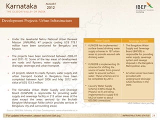 24
24
THE SILICON VALLEY OF INDIA
For updated information, please visit www.ibef.org INFRASTRUCTURE STATUS
Development Projects: Urban Infrastructure
→ Under the Jawaharlal Nehru National Urban Renewal
Mission (JNNURM), 47 projects costing US$ 778.1
million have been sanctioned for Bengaluru and
Mysore.
→ The projects have been sanctioned between 2006-07
and 2011-12. Some of the key areas of development
are roads and flyovers, water supply, storm-water
drainage, sewerage and urban transport.
→ 22 projects related to roads, flyovers, water supply and
urban transport located in Bengaluru have been
completed between April 2006 and May 2012 with
value of US$ 133.3 million.
→ The Karnataka Urban Water Supply and Drainage
Board (KUWSDB) is responsible for providing water
supply and sewerage facility in 213 urban areas of the
state except the areas serviced by the Bruhath
Banglore Mahanagar Palike (which provides services in
Bengaluru city and surrounding areas).
Source: JNNURM, Ministry of Urban Development, www.urbanindia.nic.in
Karnataka
Water Supply Sewerage System
• KUWSDB has implemented
surface-based drinking water
supply schemes in 187 urban
areas to provide assured safe
drinking water.
• KUWSDB is implementing 26
schemes for shifting the
source of water from ground
water to assured surface
water. These schemes are to
be completed by 2013.
• Cauvery Water Supply
Scheme (CWSS) Stage IV,
Phases I to IV are being
implemented to supply 810
MLD of water to about
600,000 connections.
• The Bangalore Water
Supply and Sewerage
Board (BWSSB) is
responsible for providing
water supply, sewerage
system and sewage
disposal in the Bangalore
Metropolitan area.
• 42 urban areas have been
provided with
underground drainage
(UGD) facilities in the
state.
MLD: Million Liters per Day
AUGUST
2012
 