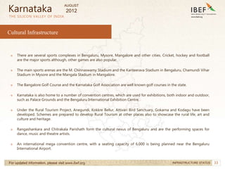 33
33
Cultural Infrastructure
THE SILICON VALLEY OF INDIA
For updated information, please visit www.ibef.org INFRASTRUCTURE STATUS
→ There are several sports complexes in Bengaluru, Mysore, Mangalore and other cities. Cricket, hockey and football
are the major sports although, other games are also popular.
→ The main sports arenas are the M. Chinnaswamy Stadium and the Kanteerava Stadium in Bengaluru, Chamundi Vihar
Stadium in Mysore and the Mangala Stadium in Mangalore.
→ The Bangalore Golf Course and the Karnataka Golf Association are well known golf courses in the state.
→ Karnataka is also home to a number of convention centres, which are used for exhibitions, both indoor and outdoor,
such as Palace Grounds and the Bengaluru International Exhibition Centre.
→ Under the Rural Tourism Project, Anegundi, Kokkre Bellur, Attivari Bird Sanctuary, Gokarna and Kodagu have been
developed. Schemes are prepared to develop Rural Tourism at other places also to showcase the rural life, art and
culture and heritage.
→ Rangashankara and Chitrakala Parishath form the cultural nexus of Bengaluru and are the performing spaces for
dance, music and theatre artists.
→ An international mega convention centre, with a seating capacity of 6,000 is being planned near the Bengaluru
International Airport.
Karnataka
AUGUST
2012
 
