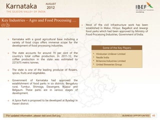 48
48
THE SILICON VALLEY OF INDIA
For updated information, please visit www.ibef.org BUSINESS OPPORTUNITIES
Key Industries – Agro and Food Processing …
(1/2)
→ Karnataka with a good agricultural base including a
variety of food crops offers immense scope for the
development of food processing industries.
→ The state accounts for around 70 per cent of the
country’s total coffee production. In 2011-12, the
coffee production in the state was estimated to
227,675 metric tonnes.
→ The state is one of the leading producer of flowers,
spices, fruits and vegetables.
→ Government of Karnataka had approved the
establishment of food parks in six districts; Bengaluru
rural, Tumkur, Shimoga, Davangere, Bijapur and
Belgaum. These parks are in various stages of
development.
→ A Spice Park is proposed to be developed at Byadagi in
Haveri district.
Some of the Key Players
• Hindustan Unilever Limited
• Nestle India
• Britannia Industries Limited
• United Breweries Group
Karnataka
→ Most of the civil infrastructure work has been
established in Malur, Hiriyur, Bagalkot and Jewargi
food parks which had been approved by Ministry of
Food Processing Industries, Government of India.
AUGUST
2012
 