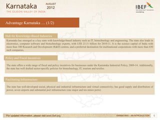 6
6
Advantage Karnataka … (1/2)
THE SILICON VALLEY OF INDIA
For updated information, please visit www.ibef.org
The state offers a wide range of fiscal and policy incentives for businesses under the Karnataka Industrial Policy, 2009-14. Additionally,
the state has well drafted sector-specific policies for biotechnology, IT, tourism and textiles.
Policy and Fiscal Incentives
Karnataka
KARNATAKA – AN INTRODUCTION
The state has well-developed social, physical and industrial infrastructure and virtual connectivity; has good supply and distribution of
power, seven airports and substantial port infrastructure (one major and ten minor ports).
Facilitating Infrastructure
Karnataka has emerged as a key state with knowledge-based industry such as IT, biotechnology and engineering. The state also leads in
electronics, computer software and biotechnology exports, with US$ 23.11 billion for 2010-11. It is the science capital of India with
more than 100 Research and Development (R&D) centres, and a preferred destination for multinational corporations with more than 650
such companies.
Hub for Knowledge-Based Industries
AUGUST
2012
 