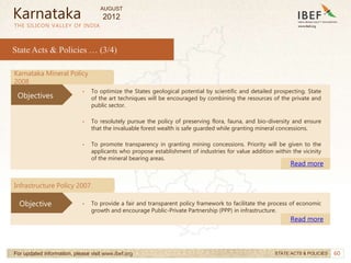 60
60
THE SILICON VALLEY OF INDIA
State Acts & Policies … (3/4)
For updated information, please visit www.ibef.org STATE ACTS & POLICIES
Karnataka
Karnataka Mineral Policy
2008
• To optimize the States geological potential by scientific and detailed prospecting. State
of the art techniques will be encouraged by combining the resources of the private and
public sector.
• To resolutely pursue the policy of preserving flora, fauna, and bio-diversity and ensure
that the invaluable forest wealth is safe guarded while granting mineral concessions.
• To promote transparency in granting mining concessions. Priority will be given to the
applicants who propose establishment of industries for value addition within the vicinity
of the mineral bearing areas.
Read more
Objectives
Infrastructure Policy 2007
• To provide a fair and transparent policy framework to facilitate the process of economic
growth and encourage Public-Private Partnership (PPP) in infrastructure.
Read more
Objective
AUGUST
2012
 