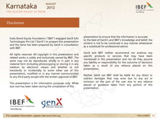 62
62
THE SILICON VALLEY OF INDIA
India Brand Equity Foundation (“IBEF”) engaged GenX Info
Technologies Pvt Ltd (”GenX”) to prepare this presentation
and the same has been prepared by GenX in consultation
with IBEF.
All rights reserved. All copyright in this presentation and
related works is solely and exclusively owned by IBEF. The
same may not be reproduced, wholly or in part in any
material form (including photocopying or storing it in any
medium by electronic means and whether or not
transiently or incidentally to some other use of this
presentation), modified or in any manner communicated
to any third party except with the written approval of IBEF.
This presentation is for information purposes only. While
due care has been taken during the compilation of this
presentation to ensure that the information is accurate
to the best of GenX’s and IBEF’s knowledge and belief, the
content is not to be construed in any manner whatsoever
as a substitute for professional advice.
GenX and IBEF neither recommend nor endorse any
specific products or services that may have been
mentioned in this presentation and nor do they assume
any liability or responsibility for the outcome of decisions
taken as a result of any reliance placed on this
presentation.
Neither GenX nor IBEF shall be liable for any direct or
indirect damages that may arise due to any act or
omission on the part of the user due to any reliance
placed or guidance taken from any portion of this
presentation.
Disclaimer
For updated information, please visit www.ibef.org DISCLAIMER
Karnataka
AUGUST
2012
 