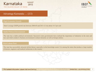 7
7
Advantage Karnataka … (2/2)
THE SILICON VALLEY OF INDIA
For updated information, please visit www.ibef.org
Karnataka
KARNATAKA – AN INTRODUCTION
State’s average GSDP growth rate between 2004-05 and 2011-12 was about 14.7 per cent
High Economic Growth
The state has a stable political environment. Successive state governments have realised the importance of industries in the state and
have provided conducive business environment to attract domestic as well as foreign entities.
Stable Political Environment
The state has successfully attracted skilled labour, especially, in the knowledge sector. It is among the states that produce a large number
of doctors, engineers and medical technicians in the country.
Rich Labour Pool
AUGUST
2012
 