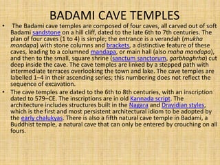 BADAMI CAVE TEMPLES
• The Badami cave temples are composed of four caves, all carved out of soft
Badami sandstone on a hill cliff, dated to the late 6th to 7th centuries. The
plan of four caves (1 to 4) is simple; the entrance is a verandah (mukha
mandapa) with stone columns and brackets, a distinctive feature of these
caves, leading to a columned mandapa, or main hall (also maha mandapa),
and then to the small, square shrine (sanctum sanctorum, garbhaghrha) cut
deep inside the cave. The cave temples are linked by a stepped path with
intermediate terraces overlooking the town and lake. The cave temples are
labelled 1–4 in their ascending series; this numbering does not reflect the
sequence of excavation.
• The cave temples are dated to the 6th to 8th centuries, with an inscription
dated to 579–CE. The inscriptions are in old Kannada script. The
architecture includes structures built in the Nagara and Dravidian styles,
which is the first and most persistent architectural idiom to be adopted by
the early chalukyas. There is also a fifth natural cave temple in Badami, a
Buddhist temple, a natural cave that can only be entered by crouching on all
fours.
 