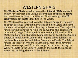 WESTERN GHATS
• The Western Ghats, also known as the Sahyadri Hills, are well
known for their rich and unique assemblage of flora and fauna.
Norman Myers included the Western Ghats amongst the 25
biodiversity hot-spots identified in the world.
• The Western Ghats extend from the Satpura Range in the north,
go south past Goa, through Karnataka and into Kerala and Tamil
Nadu end at Kanyakumari embracing Indian ocean. The major hill
range starting from the north is the Sahyadhri (the benevolent
mountains) range. This range is home to many hill stations like
Matheran,Lonavala-Khandala, Mahabaleshwar, Panchgani,Amboli
Ghat, Kudremukh and Kodagu. The range is called Sahyadri in
northern Maharashtra and Sahya Parvatam in Kerala. The Biligiri
ranges southeast of Mysore in Karnataka, meet the Shevaroys
(Servarayan range) and Tirumala range farther east, linking the
Western Ghats to the Eastern Ghats. In the south the range is
known as the Nilagiri malai in Tamil Nadu.
 