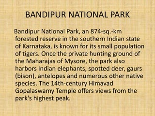 BANDIPUR NATIONAL PARK
Bandipur National Park, an 874-sq.-km
forested reserve in the southern Indian state
of Karnataka, is known for its small population
of tigers. Once the private hunting ground of
the Maharajas of Mysore, the park also
harbors Indian elephants, spotted deer, gaurs
(bison), antelopes and numerous other native
species. The 14th-century Himavad
Gopalaswamy Temple offers views from the
park's highest peak.
 
