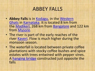 ABBEY FALLS
• Abbey Falls is in Kodagu, in the Western
Ghats in Karnataka. It is located 8 km from
the Madikeri, 268 km from Bangalore and 122 km
from Mysore.
• The river is part of the early reaches of the
river Kaveri. Flow is much higher during the
monsoon season.
• The waterfall is located between private coffee
plantations with stocky coffee bushes and spice
estates with trees entwined with pepper vines.
A hanging bridge constructed just opposite the
falls
 