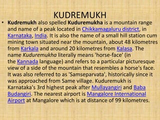 KUDREMUKH
• Kudremukh also spelled Kuduremukha is a mountain range
and name of a peak located in Chikkamagaluru district, in
Karnataka, India. It is also the name of a small hill station cum
mining town situated near the mountain, about 48 kilometres
from Karkala and around 20 kilometres from Kalasa. The
name Kuduremukha literally means 'horse-face' (in
the Kannada language) and refers to a particular picturesque
view of a side of the mountain that resembles a horse's face.
It was also referred to as 'Samseparvata', historically since it
was approached from Same village. Kuduremukh is
Karnataka's 3rd highest peak after Mullayangiri and Baba
Budangiri. The nearest airport is Mangalore International
Airport at Mangalore which is at distance of 99 kilometres.
 