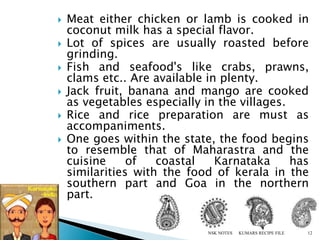  Meat either chicken or lamb is cooked in
coconut milk has a special flavor.
 Lot of spices are usually roasted before
grinding.
 Fish and seafood's like crabs, prawns,
clams etc.. Are available in plenty.
 Jack fruit, banana and mango are cooked
as vegetables especially in the villages.
 Rice and rice preparation are must as
accompaniments.
 One goes within the state, the food begins
to resemble that of Maharastra and the
cuisine of coastal Karnataka has
similarities with the food of kerala in the
southern part and Goa in the northern
part.
KUMARS RECIPE FILE 12NSK NOTES
 
