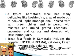  A typical Karnataka meal has many
delicacies like koshimbirs, a salad made out
of soaked split moongh dhal, spiced with
salt, green chilies and tempered with
mustard and mixed grated coconuts ,
cucumber and carrots and dressed with
little lemon juice.
 Break fast foods in Karnataka includes the
popular UPPITTU (UPPAMA), set dosa, kesari
bhath, mysore pak, akki roti etc..
KUMARS RECIPE FILE 14NSK NOTES
 