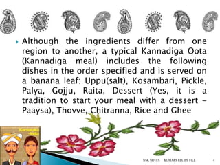  Although the ingredients differ from one
region to another, a typical Kannadiga Oota
(Kannadiga meal) includes the following
dishes in the order specified and is served on
a banana leaf: Uppu(salt), Kosambari, Pickle,
Palya, Gojju, Raita, Dessert (Yes, it is a
tradition to start your meal with a dessert -
Paaysa), Thovve, Chitranna, Rice and Ghee
KUMARS RECIPE FILE 4NSK NOTES
 