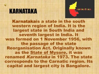KARNATAKA
Karnatakais a state in the south
western region of India. It is the
largest state in South India and
seventh largest in India. It
was formed on 1 November 1956, with
the passage of the state
Reorganisation Act. Originally known
as the State of Mysore, it was
renamed Karnataka in 1973. The state
corresponds to the Carnatic region. Its
capital and largest city is Bangalore.
 