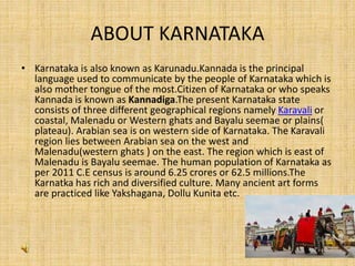 ABOUT KARNATAKA
• Karnataka is also known as Karunadu.Kannada is the principal
language used to communicate by the people of Karnataka which is
also mother tongue of the most.Citizen of Karnataka or who speaks
Kannada is known as Kannadiga.The present Karnataka state
consists of three different geographical regions namely Karavali or
coastal, Malenadu or Western ghats and Bayalu seemae or plains(
plateau). Arabian sea is on western side of Karnataka. The Karavali
region lies between Arabian sea on the west and
Malenadu(western ghats ) on the east. The region which is east of
Malenadu is Bayalu seemae. The human population of Karnataka as
per 2011 C.E census is around 6.25 crores or 62.5 millions.The
Karnatka has rich and diversified culture. Many ancient art forms
are practiced like Yakshagana, Dollu Kunita etc.
 