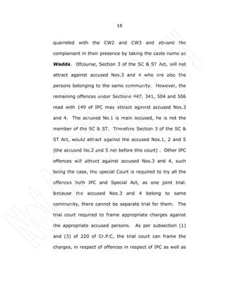10
quarreled with the CW2 and CW3 and abused the
complainant in their presence by taking the caste name as
Wadda. Ofcourse, Section 3 of the SC & ST Act, will not
attract against accused Nos.3 and 4 who are also the
persons belonging to the same community. However, the
remaining offences under Sections 447, 341, 504 and 506
read with 149 of IPC may attract against accused Nos.3
and 4. The accused No.1 is main accused, he is not the
member of the SC & ST. Therefore Section 3 of the SC &
ST Act, would attract against the accused Nos.1, 2 and 5
(the accused No.2 and 5 not before this court) . Other IPC
offences will attract against accused Nos.3 and 4, such
being the case, the special Court is required to try all the
offences both IPC and Special Act, as one joint trial.
Because the accused Nos.3 and 4 belong to same
community, there cannot be separate trial for them. The
trial court required to frame appropriate charges against
the appropriate accused persons. As per subsection (1)
and (3) of 220 of Cr.P.C, the trial court can frame the
charges, in respect of offences in respect of IPC as well as
 
